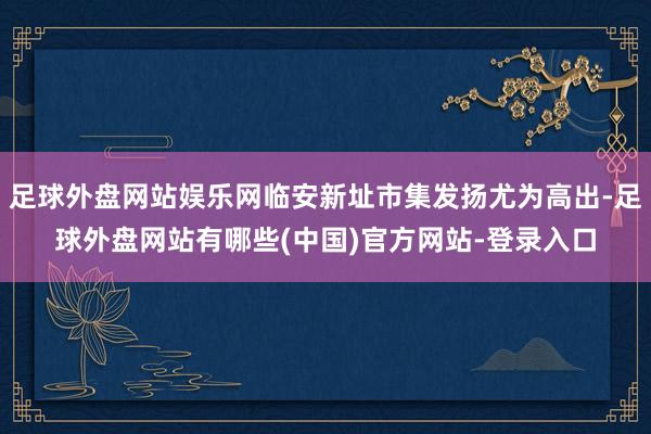 足球外盘网站娱乐网临安新址市集发扬尤为高出-足球外盘网站有哪些(中国)官方网站-登录入口