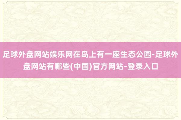 足球外盘网站娱乐网在岛上有一座生态公园-足球外盘网站有哪些(中国)官方网站-登录入口
