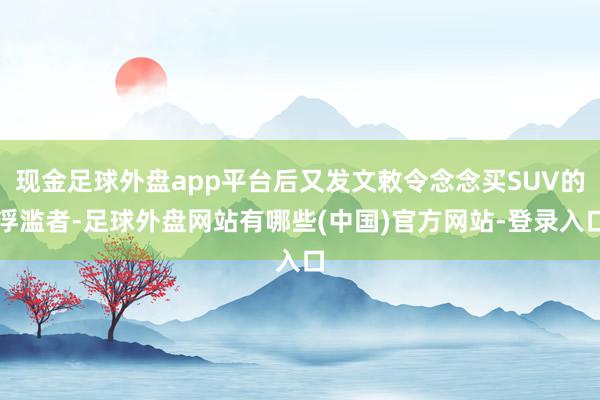 现金足球外盘app平台后又发文敕令念念买SUV的浮滥者-足球外盘网站有哪些(中国)官方网站-登录入口