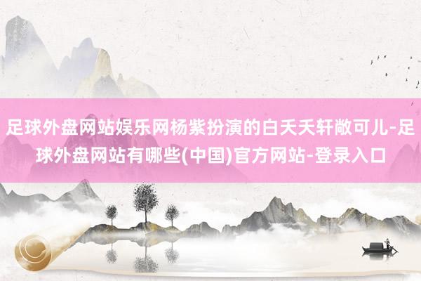足球外盘网站娱乐网杨紫扮演的白夭夭轩敞可儿-足球外盘网站有哪些(中国)官方网站-登录入口