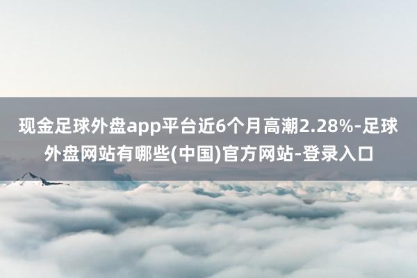 现金足球外盘app平台近6个月高潮2.28%-足球外盘网站有哪些(中国)官方网站-登录入口