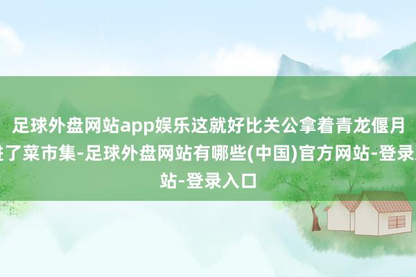 足球外盘网站app娱乐这就好比关公拿着青龙偃月刀进了菜市集-足球外盘网站有哪些(中国)官方网站-登录入口