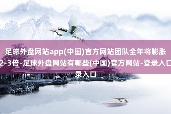 足球外盘网站app(中国)官方网站团队全年将膨胀2-3倍-足球外盘网站有哪些(中国)官方网站-登录入口