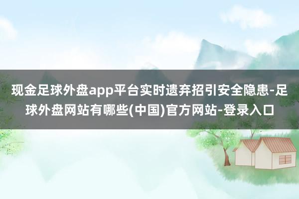 现金足球外盘app平台实时遗弃招引安全隐患-足球外盘网站有哪些(中国)官方网站-登录入口