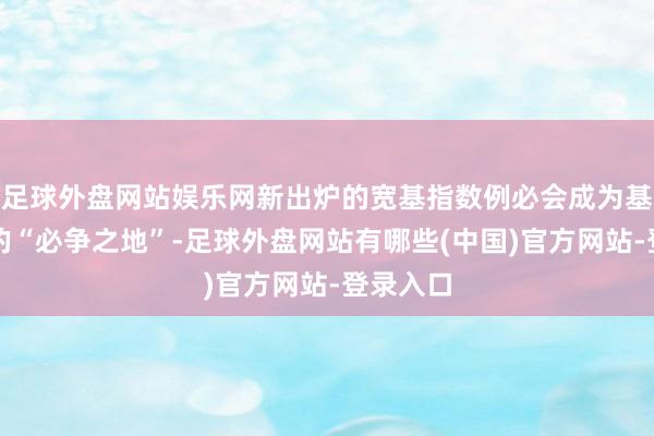 足球外盘网站娱乐网新出炉的宽基指数例必会成为基金公司的“必争之地”-足球外盘网站有哪些(中国)官方网站-登录入口