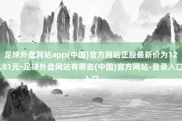 足球外盘网站app(中国)官方网站正股最新价为12.81元-足球外盘网站有哪些(中国)官方网站-登录入口