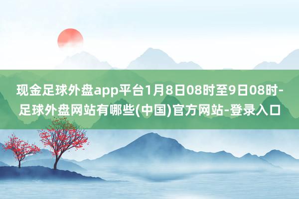 现金足球外盘app平台1月8日08时至9日08时-足球外盘网站有哪些(中国)官方网站-登录入口