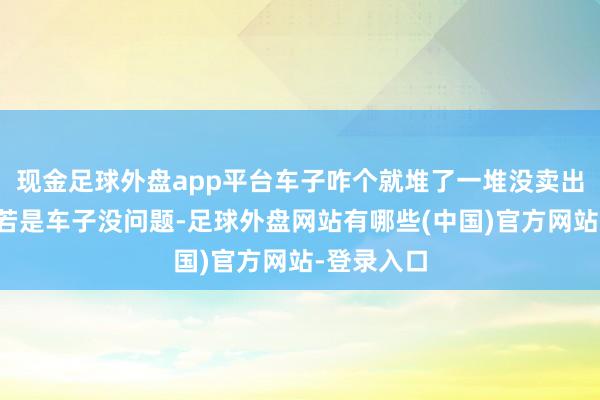 现金足球外盘app平台车子咋个就堆了一堆没卖出去的呢？若是车子没问题-足球外盘网站有哪些(中国)官方网站-登录入口