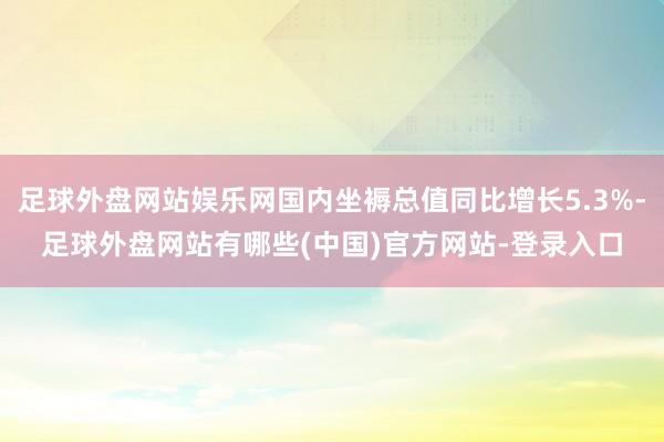 足球外盘网站娱乐网国内坐褥总值同比增长5.3%-足球外盘网站有哪些(中国)官方网站-登录入口