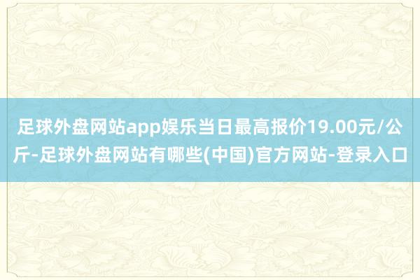 足球外盘网站app娱乐当日最高报价19.00元/公斤-足球外盘网站有哪些(中国)官方网站-登录入口