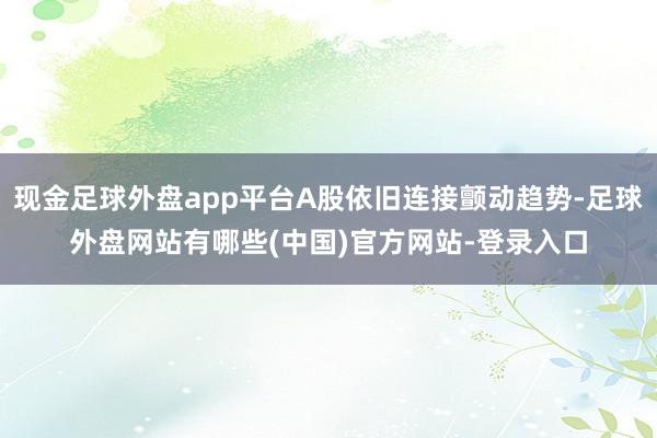 现金足球外盘app平台A股依旧连接颤动趋势-足球外盘网站有哪些(中国)官方网站-登录入口