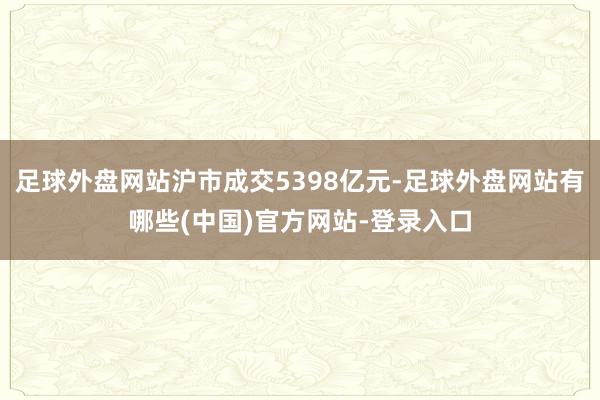 足球外盘网站沪市成交5398亿元-足球外盘网站有哪些(中国)官方网站-登录入口