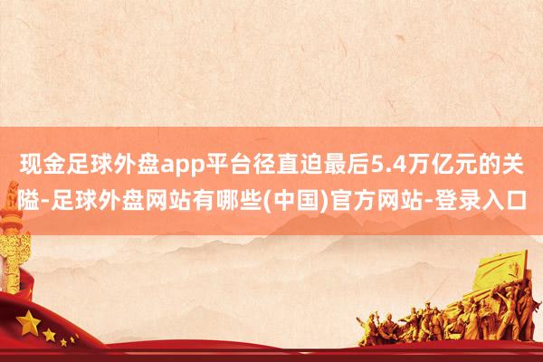 现金足球外盘app平台径直迫最后5.4万亿元的关隘-足球外盘网站有哪些(中国)官方网站-登录入口