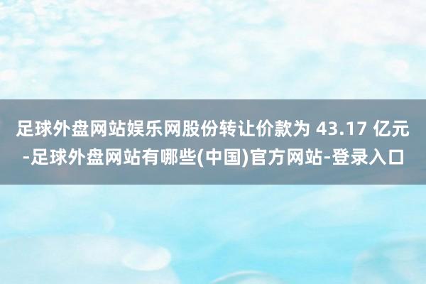足球外盘网站娱乐网股份转让价款为 43.17 亿元-足球外盘网站有哪些(中国)官方网站-登录入口
