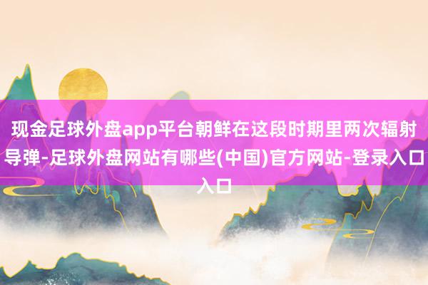 现金足球外盘app平台朝鲜在这段时期里两次辐射导弹-足球外盘网站有哪些(中国)官方网站-登录入口