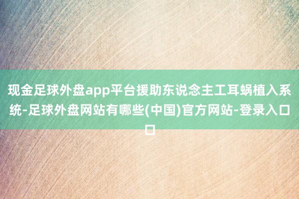 现金足球外盘app平台援助东说念主工耳蜗植入系统-足球外盘网站有哪些(中国)官方网站-登录入口