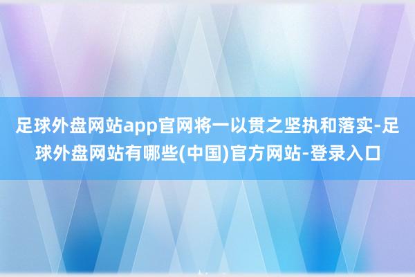 足球外盘网站app官网将一以贯之坚执和落实-足球外盘网站有哪些(中国)官方网站-登录入口