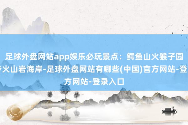 足球外盘网站app娱乐必玩景点：鳄鱼山火猴子园：徒步火山岩海岸-足球外盘网站有哪些(中国)官方网站-登录入口