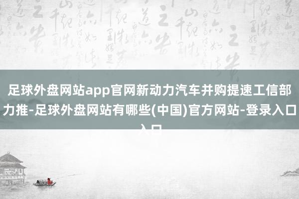 足球外盘网站app官网新动力汽车并购提速工信部力推-足球外盘网站有哪些(中国)官方网站-登录入口