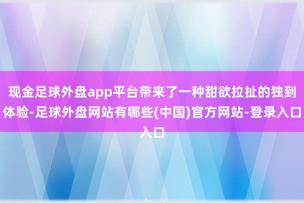 现金足球外盘app平台带来了一种甜欲拉扯的独到体验-足球外盘网站有哪些(中国)官方网站-登录入口