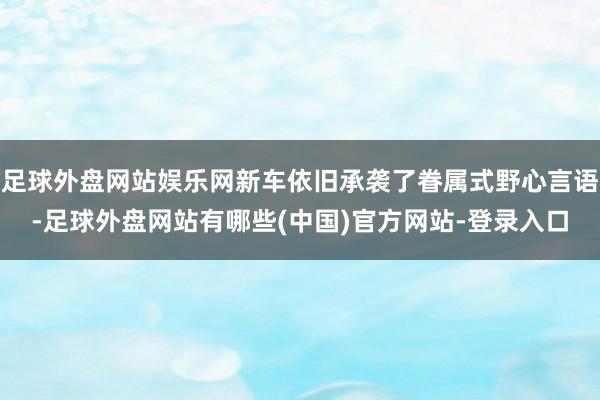 足球外盘网站娱乐网新车依旧承袭了眷属式野心言语-足球外盘网站有哪些(中国)官方网站-登录入口
