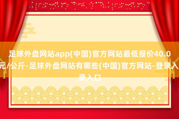 足球外盘网站app(中国)官方网站最低报价40.00元/公斤-足球外盘网站有哪些(中国)官方网站-登录入口