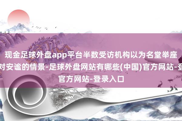 现金足球外盘app平台半数受访机构以为名堂举座处于相对安谧的情景-足球外盘网站有哪些(中国)官方网站-登录入口