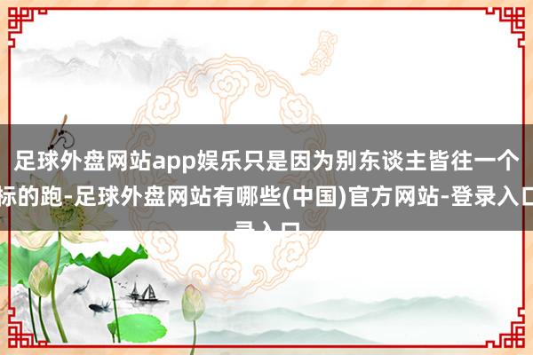 足球外盘网站app娱乐只是因为别东谈主皆往一个标的跑-足球外盘网站有哪些(中国)官方网站-登录入口
