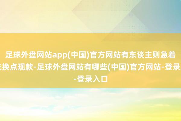 足球外盘网站app(中国)官方网站有东谈主则急着最先换点现款-足球外盘网站有哪些(中国)官方网站-登录入口