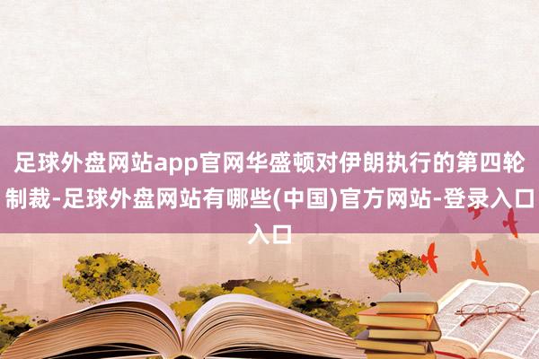 足球外盘网站app官网华盛顿对伊朗执行的第四轮制裁-足球外盘网站有哪些(中国)官方网站-登录入口