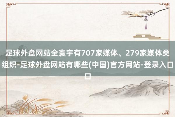 足球外盘网站全寰宇有707家媒体、279家媒体类组织-足球外盘网站有哪些(中国)官方网站-登录入口