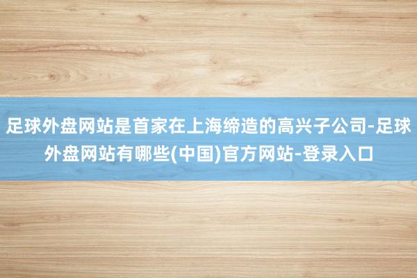 足球外盘网站是首家在上海缔造的高兴子公司-足球外盘网站有哪些(中国)官方网站-登录入口