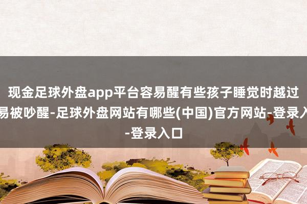 现金足球外盘app平台容易醒有些孩子睡觉时越过容易被吵醒-足球外盘网站有哪些(中国)官方网站-登录入口