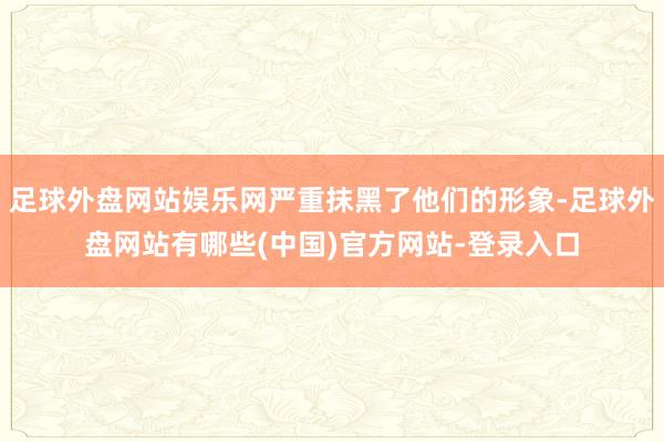 足球外盘网站娱乐网严重抹黑了他们的形象-足球外盘网站有哪些(中国)官方网站-登录入口