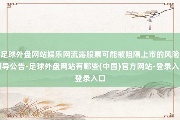 足球外盘网站娱乐网流露股票可能被阻隔上市的风险领导公告-足球外盘网站有哪些(中国)官方网站-登录入口