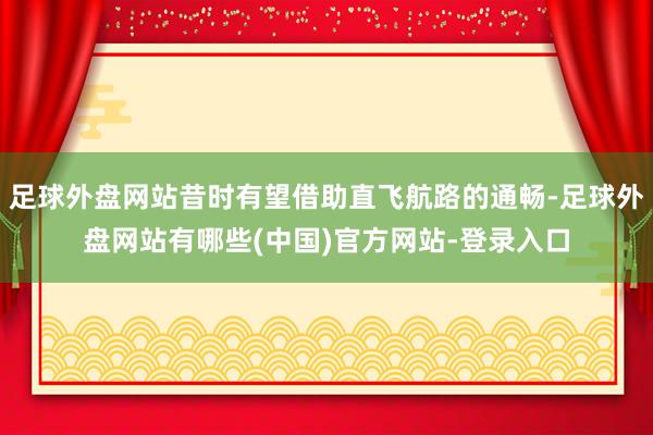 足球外盘网站昔时有望借助直飞航路的通畅-足球外盘网站有哪些(中国)官方网站-登录入口