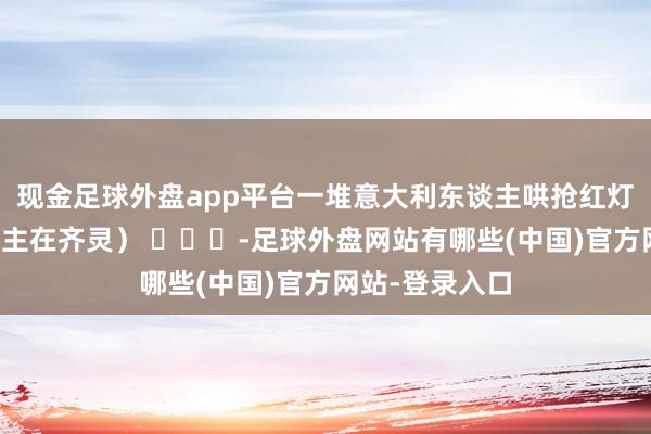 现金足球外盘app平台一堆意大利东谈主哄抢红灯笼↓↓（东谈主在齐灵） ​​​-足球外盘网站有哪些(中国)官方网站-登录入口