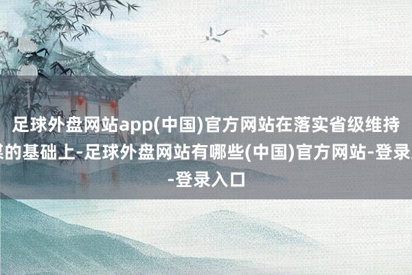 足球外盘网站app(中国)官方网站在落实省级维持计谋的基础上-足球外盘网站有哪些(中国)官方网站-登录入口