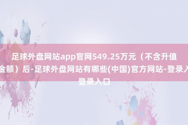 足球外盘网站app官网549.25万元（不含升值税金额）后-足球外盘网站有哪些(中国)官方网站-登录入口